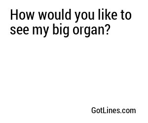 How would you like to see my big organ?
