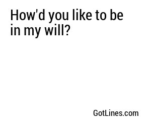How'd you like to be in my will?
