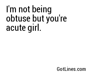 I'm not being obtuse but you're acute girl.