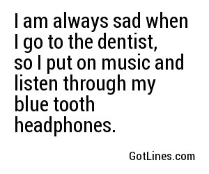 I am always sad when I go to the dentist, so I put on music and listen through my blue tooth headphones.
