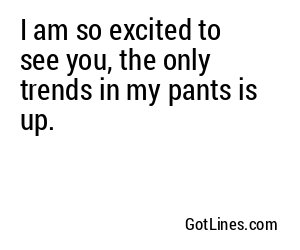 I am so excited to see you, the only trends in my pants is up.