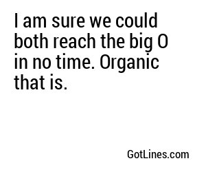 I am sure we could both reach the big O in no time. Organic that is.
