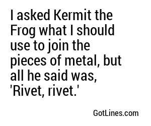 I asked Kermit the Frog what I should use to join the pieces of metal, but all he said was, 'Rivet, rivet.'
