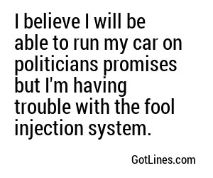 I believe I will be able to run my car on politicians promises but I'm having trouble with the fool injection system.
