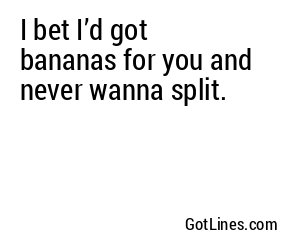 I bet I’d got bananas for you and never wanna split.