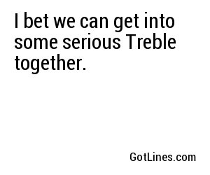 I bet we can get into some serious Treble together.