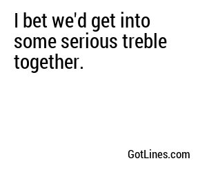 I bet we'd get into some serious treble together.
