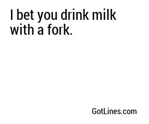 I bet you drink milk with a fork.
