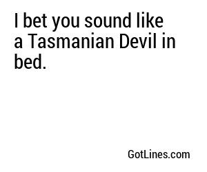 I bet you sound like a Tasmanian Devil in bed.