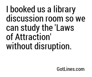 I booked us a library discussion room so we can study the 'Laws of Attraction' without disruption.
