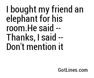 I bought my friend an elephant for his room.
He said -- Thanks, 
I said -- Don't mention it