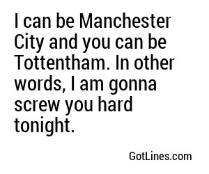 I can be Manchester City and you can be Tottentham. In other words, I am gonna screw you hard tonight.
