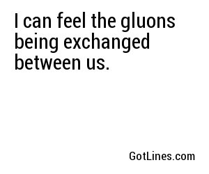I can feel the gluons being exchanged between us.