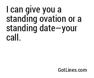 I can give you a standing ovation or a standing date—your call.