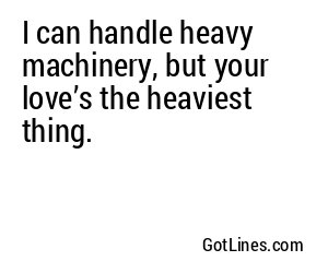 I can handle heavy machinery, but your love’s the heaviest thing.