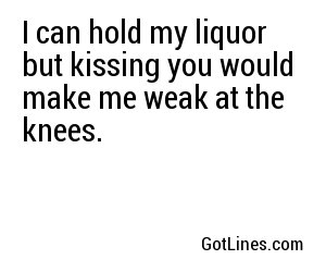 I can hold my liquor but kissing you would make me weak at the knees.
