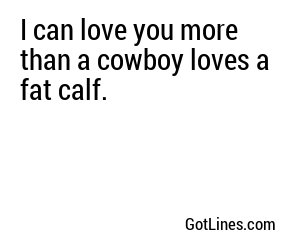 I can love you more than a cowboy loves a fat calf.
