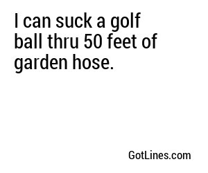 I can suck a golf ball thru 50 feet of garden hose.
