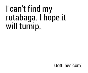 I can't find my rutabaga. I hope it will turnip.