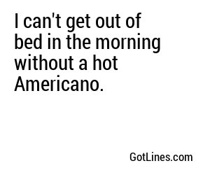 I can't get out of bed in the morning without a hot Americano.
