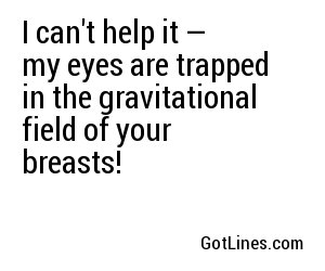 I can't help it — my eyes are trapped in the gravitational field of your breasts!
