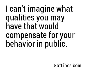 I can't imagine what qualities you may have that would compensate for your behavior in public.