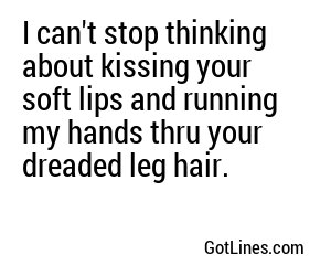 I can't stop thinking about kissing your soft lips and running my hands thru your dreaded leg hair.