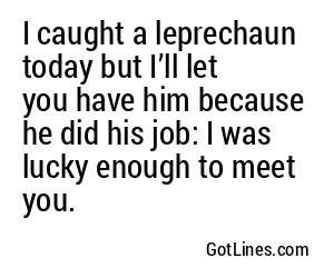 I caught a leprechaun today but I’ll let you have him because he did his job: I was lucky enough to meet you.