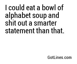 I could eat a bowl of alphabet soup and shit out a smarter statement than that.