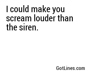 I could make you scream louder than the siren.
