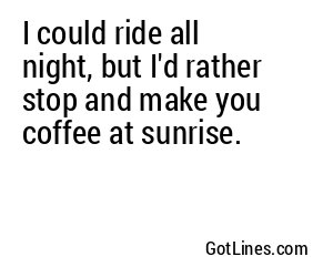 I could ride all night, but I'd rather stop and make you coffee at sunrise.