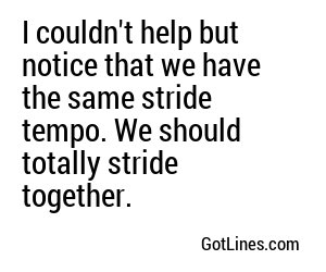 I couldn't help but notice that we have the same stride tempo. We should totally stride together.
