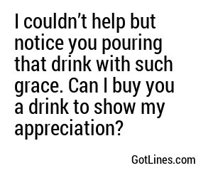 I couldn’t help but notice you pouring that drink with such grace. Can I buy you a drink to show my appreciation?