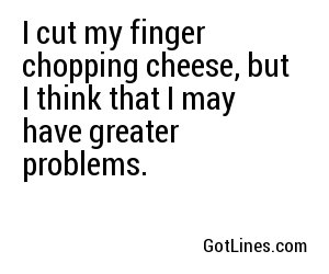 I cut my finger chopping cheese, but I think that I may have greater problems.
