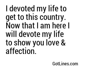 I devoted my life to get to this country. Now that I am here I will devote my life to show you love & affection.
