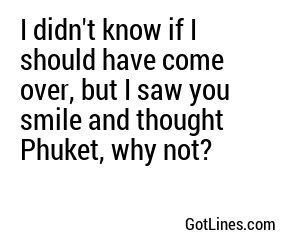 I didn't know if I should have come over, but I saw you smile and thought Phuket, why not?
