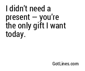I didn’t need a present — you’re the only gift I want today.
