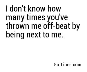 I don't know how many times you've thrown me off-beat by being next to me.