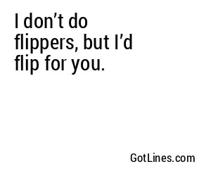 I don’t do flippers, but I’d flip for you.