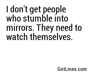 I don't get people who stumble into mirrors. They need to watch themselves.
