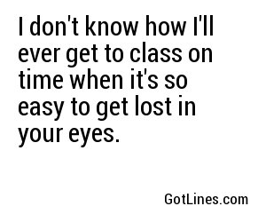 I don't know how I'll ever get to class on time when it's so easy to get lost in your eyes.