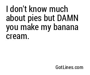 I don't know much about pies but DAMN you make my banana cream.