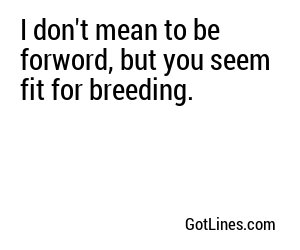 I don't mean to be forword, but you seem fit for breeding.
