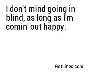 I don't mind going in blind, as long as I'm comin' out happy.
