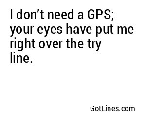 I don’t need a GPS; your eyes have put me right over the try line.