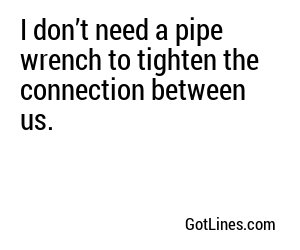 I don’t need a pipe wrench to tighten the connection between us.
