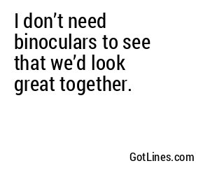 I don’t need binoculars to see that we’d look great together.