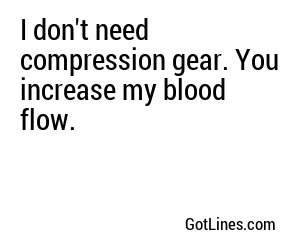 I don't need compression gear. You increase my blood flow.
