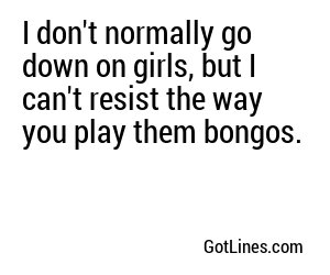 I don't normally go down on girls, but I can't resist the way you play them bongos.
