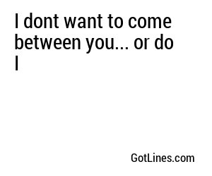 I dont want to come between you... or do I